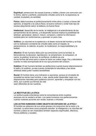 Espiritual: persecucion de causas buenas y nobles y tienen una comunion con
lo divino, eterno y perfecto, practicando virtudes como la fe, la esperanza, la
caridad, la piedad y la santidad.

Físico: debe buscarse el perfeccionamiento entre alma y cuerpo a traves del
ejercicio, el deporte o la cultura fisica, la buena nutricion y evitar todo tipo de
exceso.adquiriendo salud, la belleza y la fuerza fisica

Intelectual: desarrollo de la mente, la inteligencia o el entendimiento de los
pensamientos de los demas, y el desarrollo racional implica la posibilidad de
abstraer, generalizar, deducir, inducir, comparar y valorar la informacion
recibida pero sin conformarnos y aprender un poco mas.

Volitivo: La voluntad es la apetencia o el deseo racional del hombre y se forja
con la realizacion constante de virtudes tales como el respeto, la
perseverancia, la valentia, el pudor, la moderacion, la responsabilidad y la
lealtad.

Afectivo: El ser humano debe pulir sus emociones como la bondad, la
benevolencia, la devocion, laproteccion, la comprension, la compasion, el
carino, la gratitud, la ternura, la confianza, el afecto es una
de las formas del amor.pero a veces la razon se vuelve ciega, fria y calculadora
cuando no esta acompanada de la voz que proviene del corazon.

Estético: El ser humano tambien se perfecciona cuando busca relacionarsecon
lo bello y lo sublime, ya sea cuando contempla la naturaleza y las obras
artisticas estas pulen nuestra sensibilidad.

Social: El hombre tiene una inclinacion a asociarse, porque en el estado de
sociedad se siente mas hombre, o sea, siente poder desarrollar mejor sus
disposiciones naturales pero podemos convivir, aprender y simpatizar con los
otros, aun cuando sus formas de vida
sean diferentes de las nuestras.



LA RECTITUD DE LA ETICA
La rectitud puede entenderse como la concordancia entre nuestras
acciones con la verdad o el bien. Los seres humanos nos perfeccionamos
cuando nuestras acciones son rectas, buenas o virtuosas.

LOS ACTOS HUMANOS COMO OBJETO DE ESTUDIO DE LA ETICA !
El hombre es soberano de sus actos gracias a la conjuncion de la razón y la
voluntad. La etica tiene como proposito estudiar la inteligencia y la voluntad del
hombre y estos se ven implicados tambien aspectos espirituales, afectivos,
físicos,estéticos y sociales.
 