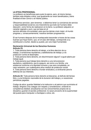 LA ETICA PROFESIONAL
La profesion es beneficiosa para quien la ejerce, pero, al mismo tiempo,
tambien esta dirigida a otros, que igualmente se veran beneficiados y tiene
finalidad el bien común o el interés público.

Ofrecemos servicios pero tenemos o debemos tener La conciencia de servicio
y responsabilidad social es una misiondivina que todo ser humano debe
descubrir, como forma de realizacion en la tierra. La profesion adquiere un
caracter sagrado y puro, que se basa en el
servicio altruista a la sociedad, para que los demas vivan mejor, el mundo
progrese y, consecuentemente, nosotros tambien progresemos.

El ser humano despues de la muertepuede trascender a traves de las cosas
buenas que haya hecho, que, en el caso del trabajo, corresponde a su
contribucion a luchar, desde su puesto, por una mejor humanidad.

Declaración Universal de los Derechos Humanos
Articulo 23.
1. Toda persona tiene derecho al trabajo, a la libre eleccion de su
trabajo, a condiciones equitativas y satisfactorias de trabajo y a la
proteccion contra el desempleo.
2. Toda persona tiene derecho, sin discriminacion alguna" a igual salario por
trabajo igual.
3. Toda persona que trabaja tiene derecho a una remuneracion
equitativa y satisfactoria, que le asegure, asi como a su familia, una
existencia conforme a la dignidad humana y que sera completada, en
caso necesario, por cualesquiera otros medios de proteccion social.
4. Toda persona tiene derecho a fundar sindicatos y a sindicarse para la
defensa de sus intereses.

Articulo 24. Toda persona tiene derecho al descanso, al disfrute del tiempo
libre, a una limitacion razonable de la duracion del trabajo y a vacaciones
periodicas pagadas.

Codigo de etica: guardar fidelidad a la institucion o al patrono quo suministra el
trabajo; dirigirse a los colegas con respeto y consideracion, evitando la
competencia desleal; actualizarse con los conocimientos propios de su
disciplina; guardar el secreto profesional; no sacar provecho de la superioridad
del puesto para manipular o chantajear a otros; etc.
 