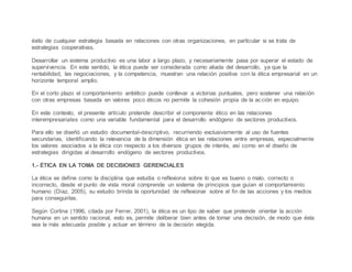 éxito de cualquier estrategia basada en relaciones con otras organizaciones, en particular si se trata de
estrategias cooperativas.
Desarrollar un sistema productivo es una labor a largo plazo, y necesariamente pasa por superar el estado de
supervivencia. En este sentido, la ética puede ser considerada como aliada del desarrollo, ya que la
rentabilidad, las negociaciones, y la competencia, muestran una relación positiva con la ética empresarial en un
horizonte temporal amplio.
En el corto plazo el comportamiento antiético puede conllevar a victorias puntuales, pero sostener una relación
con otras empresas basada en valores poco éticos no permite la cohesión propia de la acción en equipo.
En este contexto, el presente artículo pretende describir el componente ético en las relaciones
interempresariales como una variable fundamental para el desarrollo endógeno de sectores productivos.
Para ello se diseñó un estudio documental-descriptivo, recurriendo exclusivamente al uso de fuentes
secundarias, identificando la relevancia de la dimensión ética en las relaciones entre empresas, especialmente
los valores asociados a la ética con respecto a los diversos grupos de interés, así como en el diseño de
estrategias dirigidas al desarrollo endógeno de sectores productivos.
1.- ÉTICA EN LA TOMA DE DECISIONES GERENCIALES
La ética se define como la disciplina que estudia o reflexiona sobre lo que es bueno o malo, correcto o
incorrecto, desde el punto de vista moral comprende un sistema de principios que guían el comportamiento
humano (Díaz, 2005), su estudio brinda la oportunidad de reflexionar sobre el fin de las acciones y los medios
para conseguirlas.
Según Cortina (1996, citada por Ferrer, 2001), la ética es un tipo de saber que pretende orientar la acción
humana en un sentido racional, esto es, permite deliberar bien antes de tomar una decisión, de modo que ésta
sea la más adecuada posible y actuar en término de la decisión elegida.
 