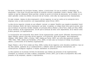 Por tanto, comprende los principios morales, valores y convicciones con que se analizan e interpretan las
situaciones, y que sirven de guía para decidir la conducta correcta o apropiada (Jones y George, 2006). En la
medida en que las reflexiones éticas permiten orientar la acción en la toma de decisiones, se convierten en un
saber aplicable a todos los ámbitos de acción del ser humano, entre ellos las organizaciones empresariales.
En este contexto, destaca la ética empresarial o de los negocios, la cual se centra en la concepción de la
empresa como un ente económico con responsabilidad social (Ferrer, 2001).
La ética de los negocios consiste en una reflexión racional, un método filosófico que respeta la pluralidad moral
de los individuos dentro del marco empresarial, por tanto, no plantea un código moral único para la acción, sino
que se traduce en opciones morales basadas en principios éticos (Álvarez y de la Torre; citado por Díaz, 2005),
de los miembros de las organizaciones, de allí que la conducta de estos varíe dependiendo de la relación entre
la ética personal y la organizacional.
La incorporación del componente ético dentro de las organizaciones puede asumir diferentes denominaciones
según distintos autores como ética de los negocios, en la dirección, ética de la gestión, ética empresarial
(Guédez, 2002; Martín, 2000; y Cortina, 1998, citados por Ferrer, 2007), así como ética gerencial (Lorenzo,
1999; Vélez, 1999, citados por Fernández y Pino, 2005), en todo caso se incorpora el manejo de principios,
valores y convicciones en la dinámica organizacional.
Según Álvarez y de la Torre (citado por Díaz, 2005), la ética de los negocios como disciplina académica nace en
los años setenta, partiendo de un cuestionamiento y reflexión sobre las prácticas empresariales con
consecuencias ecológicas negativas e impulso desmedido al consumismo.
La ética aparece en el proceso de toma de decisiones que realizan las personas en las organizaciones,
orientando su conducta con base a valores compartidos (Ferrer, 2007), por lo tanto el componente ético está
presente en las empresas, expresa o implícitamente.
 