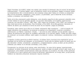 Según Fernández et al (2007), existen tres motivos para introducir la dimensión ética en la toma de decisiones
organizacionales: 1) razones legales, pues al mantenerse dentro de los parámetros legales la empresa exhibe
su comportamiento ético; 2) la permanencia de la empresa a largo plazo implica en sí mismo un compromiso
ético con los accionistas, trabajadores y otros grupos; y 3) personales, pues el desarrollo de los individuos
conlleva a considerar una dimensión ética.
Dentro de la ética empresarial puede distinguirse como disciplina específica la ética gerencial, entendida como
el modo habitual en que los gerentes ejecutan sus acciones relacionadas con el sistema organizacional,
comercial y los mercados (Lorenzo, 1999; Vélez, 1999, citados por Fernández y Pino, 2005), que constituye la
base moral para la toma de decisiones. Para Fernández y Pino (2005: 40) la ética gerencial, representa el
sistema de valores que caracteriza la forma de actuar de una empresa (rasgos de identidad).
Consideran estos autores que la ética en el contexto empresarial debe visualizarse “…como el conjunto de
rasgos definitorios que socialmente ha construido la empresa en su desempeño comercial y económico,
exteriorizando sus hábitos, costumbres, virtudes….” así como los actos realizados por los gerentes según su
sistema de preferencias para lograr los resultados planificados en su mercado objetivo. Puesto que estos rasgos
se construyen con la praxis cotidiana, están sujetos a la evolución continua, reforzándose y actualizándose en el
tiempo.
La filosofía y la ética gerencial se refieren entonces, al carácter moral y funcional de la organización que se
manifiesta por los hechos que distinguen su funcionamiento normal ante los distintos grupos de interés que con
ella interactúan (clientes, proveedores, competidores, complementadores y otros), es decir, por las prácticas
cotidianas que realizan en el mercado (Fernández y Pino, 2005).
Considerando los principios de los autores antes mencionados, los actos de los agentes organizacionales
constituyen el interés fundamental de la ética gerencial, siendo su objeto de estudio el bien o valor moral de la
organización como entidad económicamente activa que interactúa con el entorno. Por tanto, la ética gerencial,
se convierte en un marco general para la toma de decisiones, especialmente en el largo plazo, ya que permite
fortalecer las relaciones productivas alcanzando mayores beneficios.
 