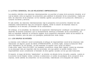2.- LA ÉTICA GERENCIAL EN LAS RELACIONES EMPRESARIALES
Los estudios referidos a las relaciones interempresariales se suscriben al campo de la economía industrial, en el
cual se estudia cómo se organizan los productores para satisfacer la demanda de los consumidores, implica por
tanto, las relaciones de las empresas con los restantes agentes que participan en la producción, distribución y
consumo de bienes y servicios.
En este sentido, las relaciones interempresariales bajo la perspectiva de la economía industrial han sido
analizadas tradicionalmente bajo una concepción negativa, donde la colusión de empresas reduce la
competencia en el mercado y el bienestar de los consumidores.
Sin embargo, en la actualidad, las relaciones de cooperación interempresarial constituyen una estrategia para el
desarrollo de sectores productivos que no necesariamente disminuye el bienestar de los consumidores, por
tanto es importante desechar la concepción negativa de la cooperación empresarial dentro de los estudios de
economía industrial, para dar paso a un paradigma postmodernista enste campo.
2.1.- LOS GRUPOS DE INTERÉS:
La empresa como institución social (considerando el enfoque de responsabilidad social de las empresas) está
relacionada con algunos grupos de interés (STAKEHOLDERS, en idioma inglés, aunque la traducción literal
sería “depositarios de una apuesta”, ha sido entendido en español como “grupo de interés”).
A este punto, según Vaca et al (2007), los resultados económicos a largo plazo mejoran cuando las empresas
no se preocupan sólo por responder ante los accionistas, sino que aplican un sentido holístico de la
responsabilidad social, considerando el bienestar de otros agentes sociales con los que está involucrada.
Al respecto, el origen del término “stakeholders” se remonta a la década de los cincuenta y sesenta, cuando en
la economía de los Estados Unidos comienza a evidenciarse un cambio de paradigma de la concepción de la
empresa, donde además de compromiso con los accionistas, materializado en la búsqueda del máximo
 