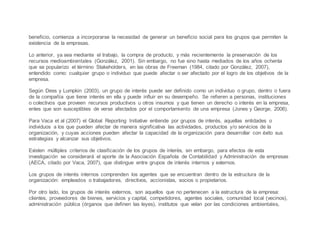 beneficio, comienza a incorporarse la necesidad de generar un beneficio social para los grupos que permiten la
existencia de la empresas.
Lo anterior, ya sea mediante el trabajo, la compra de producto, y más recientemente la preservación de los
recursos medioambientales (González, 2001). Sin embargo, no fue sino hasta mediados de los años ochenta
que se popularizo el término Stakeholders, en las obras de Freeman (1984, citado por González, 2007),
entendido como: cualquier grupo o individuo que puede afectar o ser afectado por el logro de los objetivos de la
empresa.
Según Dess y Lumpkin (2003), un grupo de interés puede ser definido como un individuo o grupo, dentro o fuera
de la compañía que tiene interés en ella y puede influir en su desempeño. Se refieren a personas, instituciones
o colectivos que proveen recursos productivos u otros insumos y que tienen un derecho o interés en la empresa,
entes que son susceptibles de verse afectados por el comportamiento de una empresa (Jones y George, 2006).
Para Vaca et al (2007) el Global Reporting Initiative entiende por grupos de interés, aquellas entidades o
individuos a los que pueden afectar de manera significativa las actividades, productos y/o servicios de la
organización, y cuyas acciones pueden afectar la capacidad de la organización para desarrollar con éxito sus
estrategias y alcanzar sus objetivos.
Existen múltiples criterios de clasificación de los grupos de interés, sin embargo, para efectos de esta
investigación se considerará el aporte de la Asociación Española de Contabilidad y Administración de empresas
(AECA, citado por Vaca, 2007), que distingue entre grupos de interés internos y externos.
Los grupos de interés internos comprenden los agentes que se encuentran dentro de la estructura de la
organización: empleados o trabajadores, directivos, accionistas, socios o propietarios.
Por otro lado, los grupos de interés externos, son aquellos que no pertenecen a la estructura de la empresa:
clientes, proveedores de bienes, servicios y capital, competidores, agentes sociales, comunidad local (vecinos),
administración pública (órganos que definen las leyes), institutos que velan por las condiciones ambientales,
 