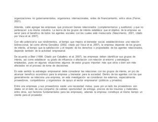 organizaciones no gubernamentales, organismos internacionales, entes de financiamiento, entre otros (Ferrer,
2001).
Además, cabe agregar las empresas que producen bienes relacionados (complementarios y sustitutos) y que no
pertenecen a la misma industria. La teoría de los grupos de interés establece que el objetivo de la empresa es
servir para el beneficio de todos los agentes sociales con los cuales está involucrada (Nascimento, 2001, citado
por Vaca et al, 2007).
Con ello potenciaría sus rendimientos, al tiempo que mejora el bienestar social, estableciéndose una relación
bidireccional, tal como afirma González (2002, citado por Vaca et al, 2007), la empresa depende de los grupos
de interés, al tiempo que la satisfacción y el respeto de los derechos o propiedades de los agentes relacionados,
depende también de la actividad empresarial.
De acuerdo a Blair (1998. Citado por Caballero et al, 2007), las empresas deben identificar sus grupos de
interés, así como establecer su grado de influencia o afectación con relación al entorno y estrategias
empleadas, pues en algunas situaciones algunos de estos grupos importan más que otros o bien son más
afectados en el proceso de toma de decisiones.
En este sentido la estrategia empresarial debe considerar las relaciones con los grupos de interés, en pro de
alcanzar beneficio económico para la empresa y bienestar para la sociedad. Dentro de los agentes con los que
generalmente se relaciona una empresa, en esta investigación se consideran los externos, especialmente
proveedores, competidores y organismos de apoyo al sector empresarial (públicos y privados).
Entre una empresas y sus proveedores existe una necesidad mutua, pues por un lado los proveedores son
vitales en el éxito de una compañía (la calidad, oportunidad de entrega, precios de los insumos y materiales,
entre otros, son factores fundamentales para las empresas), además la empresa constituye al mismo tiempo un
cliente para el proveedor.
 