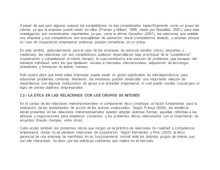 A pesar de que para algunos autores los competidores no son considerados específicamente como un grupo de
interés, ya que la empresa puede existir sin ellos (Freman y Gilbert, 1988, citado por González, 2001), para esta
investigación son considerados importantes ya que, como lo afirma González (2001), las relaciones que entabla
una empresa y sus competidores son susceptibles de valoración moral (competencia desleal), y además porque
en caso de cooperación empresarial entonces pueden convertirse en un activo.
En este sentido, particularmente para el caso de las empresas de reducido tamaño (micro, pequeñas y
medianas), las relaciones con sus competidores pudieran desarrollarse bajo el enfoque de la “coopetencia”
(cooperación y competencial al mismo tiempo), lo cual contribuiría a la solución de problemas que escapan del
esfuerzo individual, entre los que destacan: acceso a mercados internacionales, adquisición de tecnología
actualizada y formación de talento humano.
Esto quiere decir que entre estas empresas puede existir un grado significativo de interdependencia para
solucionar problemas comunes. Asimismo, las empresas pueden desarrollar una importante relación de
dependencia con algunas instituciones de apoyo a la actividad empresarial, lo cual puede resultar crucial para el
logro de ciertos objetivos empresariales.
2.2.- LA ÉTICA EN LAS RELACIONES CON LOS GRUPOS DE INTERÉS
En el campo de las relaciones interempresariales el componente ético constituye un factor fundamental para la
evaluación de las posibilidades de acción de los actores involucrados. Según França (2003), las temáticas
éticas presentes en las relaciones interempresariales pueden adoptar diversas formas: aquellas referidas a las
alianzas y negociaciones para establecer convenios, y los problemas éticos relacionados con el rompimiento de
acuerdos (fraude, trampas, entre otros).
Cabe acotar también los problemas éticos que surgen en la práctica de relaciones de rivalidad o competencia
empresarial, donde no se plantean relaciones de cooperación. Según Fernández y Pino (2005), la ética
gerencial de una empresa se manifiesta en su funcionamiento normal ante los distintos grupos de interés que
con ella interactúan, es decir, por las prácticas cotidianas que realiza en el mercado.
 