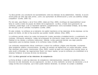 “La ética permite una conciliación de razonabilidades entre los intereses de los stakeholders. Además, la acción
social puede ser vista bajo este prisma…como una oportunidad de diferenciación y como una auténtica ventaja
competitiva” (Cortés, 2006: 53).
Por otro lado, para Álvarez y de la Torre (2002, citado por Díaz, 2005), el enfoque de responsabilidad social
tiene en cuenta a todos los grupos de interés de la organización. La ética, a través de la generación de
confianza, puede llegar a ser un importante elemento complementario de la racionalidad limitada, de los fallos
del mercado y de los contratos incompletos (Cortés, 2006).
En este contexto, la confianza es un elemento de capital importancia en las relaciones de las empresas con los
grupos de interés, sin ella no hay acuerdos que puedan resultar exitosos (Díaz, 2005).
La confianza permite reducir los costos de transacción (costos asociados al establecimiento y cumplimiento de
contratos, información asimétrica, costes de la búsqueda de información riesgo moral, entre otros), generando
fidelidad en los clientes y confianza institucional. Además, la ética gerencial permite una mejor posición
negociadora para la empresa basada en la confianza mutua (Cortés, 2006).
Las conductas empresariales éticas contribuyen a reducir los conflictos y litigios ante tribunales, la empresa
gana aceptación pública y reconocimiento, se evitan los excesos de regulaciones en ciertos mercados, siendo
más atractivas para nuevos inversionistas (Díaz, 2005); cuando se sigue una conducta ética muchas veces se
evita acudir a tribunales, las negociaciones fluyen con mayor rapidez, ya que la confianza y la credibilidad en la
empresa fortalecen el proceso de toma de decisiones.
2.2.1. La ética gerencial en las relaciones de competencia
La forma de llevar a cabo las relaciones de competencia interempresariales responde a la plataforma ética
funcional (no sólo declarada) de una organización, es decir, al cómo realmente se toman las decisiones y no al
código de ética de la empresa, que si bien puede haberse declarado, no siempre se cumple a cabalidad.
 