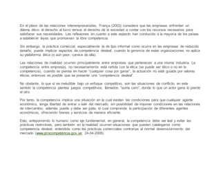 En el plano de las relaciones interempresariales, França (2003) considera que las empresas enfrentan un
dilema ético: el derecho al lucro versus el derecho de la sociedad a contar con los recursos necesarios para
satisfacer sus necesidades. Las reflexiones en cuanto a este aspecto han conducido a la mayoría de los países
a establecer leyes que promuevan la libre competencia.
Sin embargo, la práctica comercial, especialmente la de tipo informal como ocurre en las empresas de reducido
tamaño, puede implicar aspectos de competencia desleal, cuando la gerencia de estas organizaciones no aplica
su plataforma ética (o aún peor, carece de ella).
Las relaciones de rivalidad ocurren principalmente entre empresas que pertenecen a una misma industria. La
competencia entre empresas, no necesariamente está reñida con la ética (se puede ser ético o no en la
competencia), cuando se piensa en hacer “cualquier cosa por ganar”, la actuación no está guiada por valores
éticos, entonces es posible que se presente una “competencia desleal”.
No obstante, lo que sí es ineludible bajo un enfoque competitivo, son las situaciones de conflicto, en este
sentido la competencia plantea juegos competitivos, llamados “suma cero”, donde lo que un actor gana lo pierde
el otro.
Por tanto, la competencia implica una situación en la cual existen las condiciones para que cualquier agente
económico, tenga libertad de entrar o salir del mercado, sin posibilidad de imponer condiciones en las relaciones
de intercambio, además puede y debe ser justa, lo cual comprende la participación de diferentes agentes
económicos, ofreciendo bienes y servicios de manera eficiente.
Esto, anteponiendo lo humano como eje fundamental, en general, la competencia debe ser leal y evitar las
prácticas restrictivas, pero también en la realidad ocurren situaciones que pueden catalogarse como
competencia desleal, entendida como las prácticas comerciales contrarias al normal desenvolvimiento del
mercado (www.procompetencia.gov.ve; 24-04-2008).
 