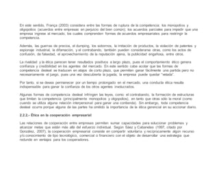 En este sentido, França (2003) considera entre las formas de ruptura de la competencia: los monopolios y
oligopolios (acuerdos entre empresas en perjuicio del bien común); los acuerdos parciales para impedir que una
empresa ingrese al mercado, los cuales comprenden formas de acuerdos empresariales para restringir la
competencia.
Además, las guerras de precios, el dumping, los sobornos, la imitación de productos, la violación de patentes y
espionaje industrial, la difamación, y el contrabando, también pueden considerarse otras, como los actos de
confusión, de falsedad, el aprovechamiento de la reputación ajena, la publicidad engañosa, entre otros.
La rivalidad y la ética parecen tener resultados positivos a largo plazo, pues el comportamiento ético genera
confianza y credibilidad en los agentes del mercado. En este sentido cabe acotar que las formas de
competencia desleal se traducen en atajos de corto plazo, que permiten ganar fácilmente una partida pero no
necesariamente el juego, pues una vez descubierta la jugada, la empresa puede quedar “vetada”.
Por tanto, si se desea permanecer por un tiempo prolongado en el mercado, una conducta ética resulta
indispensable para ganar la confianza de los otros agentes involucrados.
Algunas formas de competencia desleal infringen las leyes, como: el contrabando, la formación de estructuras
que limitan la competencia (principalmente monopolios y oligopolios), en tanto que otras sólo la moral (como
cuando se utiliza alguna relación interpersonal para ganar una contienda). Sin embargo, toda competencia
desleal ocurre porque alguna de las partes ha omitido la importancia de la ética gerencial en su accionar diario.
2.2.2.- Ética en la cooperación empresarial
Las relaciones de cooperación entre empresas permiten sumar capacidades para solucionar problemas y
alcanzar metas que están más allá del esfuerzo individual. Según Sáez y Cabanelas (1997, citado por
González, 2007), la cooperación empresarial consiste en compartir voluntaria y recíprocamente algún recurso
y/o conocimiento de tipo tecnológico, comercial o financiero con el objeto de desarrollar una estrategia que
redunde en ventajas para los cooperadores.
 