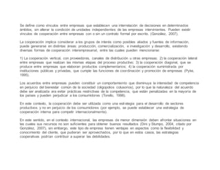 Se define como vínculos entre empresas que establecen una interrelación de decisiones en determinados
ámbitos, sin alterar la condición de unidades independientes de las empresas intervinientes. Pueden existir
vínculos de cooperación entre empresas con o sin un contrato formal por escrito. (González, 2007).
La cooperación implica considerar a los grupos de interés como posibles aliados y fuentes de información,
puede generarse en distintas áreas: producción, comercialización, e investigación y desarrollo, existiendo
diversas formas de cooperación interempresarial, entre las cuales pueden mencionarse:
1) La cooperación vertical, con proveedores, canales de distribución u otras empresas; 2) la cooperación lateral
entre empresas que realizan las mismas etapas del proceso productivo; 3) la cooperación diagonal, que se
produce entre empresas que elaboran productos complementarios; 4) la cooperación suministrada por
instituciones públicas y privadas, que cumple las funciones de coordinación y promoción de empresas (Pyke,
1995).
Los acuerdos entre empresas pueden constituir un comportamiento que disminuya la intensidad de competencia
en perjuicio del bienestar común de la sociedad (oligopolios colusorios), por lo que la naturaleza del acuerdo
debe ser analizada ara evitar prácticas restrictivas de la competencia, que están penalizadas en la mayoría de
los países y pueden perjudicar a los consumidores (Torello, 1998).
En este contexto, la cooperación debe ser utilizada como una estrategia para el desarrollo de sectores
productivos y no en perjuicio de los consumidores (por ejemplo, se puede establecer una estrategia de
cooperación interna para competir internacionalmente).
En este sentido, en el contexto internacional, las empresas de menor dimensión deben afrontar situaciones en
las cuales sus recursos no son suficientes para obtener buenos resultados (Dini y Stumpo, 2004, citado por
González, 2007), sin embargo, este tipo de empresa tienen ventajas en aspectos como la flexibilidad y
conocimiento del cliente, que pudieran ser aprovechados, por lo que en estos casos, las estrategias
cooperativas podrían contribuir a superar las debilidades.
 