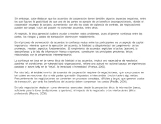 Sin embargo, cabe destacar que los acuerdos de cooperación tienen también algunos aspectos negativos, entre
los que figuran: la posibilidad de que una de las partes se apropie de un beneficio desproporcionado, donde el
cooperador incumpla lo pactado, aumentando con ello los costo de vigilancia de contrato, las negociaciones
pueden ser largas y aún así pueden no concretar acuerdos, entre otros.
Al respecto, la ética gerencial pudiera ayudar a resolver estos problemas, pues al generar confianza entre las
partes, los riesgos y costos de transacción disminuyen notablemente.
En el proceso de consecución de acuerdos la confianza mutua entre los participantes es un aspecto de capital
importancia, mientras que en la ejecución del acuerdo, la fidelidad y obligatoriedad de cumplimiento de las
promesas, resultan aspectos fundamentales. El rompimiento de acuerdos explícitos o tácitos (traición), la
desconfianza y la falta de información franca y oportuna, constituyen los principales problemas éticos
relacionados con la cooperación interempresarial.
La confianza se basa en la norma ética de fidelidad a los acuerdos, implica una expectativa de resultados
positivos en condiciones de vulnerabilidad organizacional, refiere una actitud no racional basada en experiencias
pasadas y, sobre todo en la “virtud”, la veracidad y honestidad (França, 2003).
Por otro lado, el establecimiento de acuerdos de cooperación requiere de negociaciones, que son procesos en
los cuales se relacionan dos o más partes que están dispuestas a intercambiar (recibir/ceder) algo valioso.
Frecuentemente las negociaciones se convierten en procesos complejos, difíciles y largos, que generan costos
de transacción, por tanto los beneficios del acuerdo deben compensar los costos (Padilla, 2008).
En toda negociación destacan como elementos esenciales desde la perspectiva ética: la información (veraz,
suficiente para la toma de decisiones y oportuna), el impacto de lo negociado, y los interlocutores (ética
profesional) (Mayora, 2008).
 