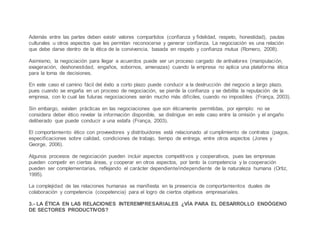 Además entre las partes deben existir valores compartidos (confianza y fidelidad, respeto, honestidad), pautas
culturales u otros aspectos que les permitan reconocerse y generar confianza. La negociación es una relación
que debe darse dentro de la ética de la convivencia, basada en respeto y confianza mutua (Romero, 2008).
Asimismo, la negociación para llegar a acuerdos puede ser un proceso cargado de antivalores (manipulación,
exageración, deshonestidad, engaños, sobornos, amenazas) cuando la empresa no aplica una plataforma ética
para la toma de decisiones.
En este caso el camino fácil del éxito a corto plazo puede conducir a la destrucción del negocio a largo plazo,
pues cuando se engaña en un proceso de negociación, se pierde la confianza y se debilita la reputación de la
empresa, con lo cual las futuras negociaciones serán mucho más difíciles, cuando no imposibles (França, 2003).
Sin embargo, existen prácticas en las negociaciones que son éticamente permitidas, por ejemplo: no se
considera deber ético revelar la información disponible, se distingue en este caso entre la omisión y el engaño
deliberado que puede conducir a una estafa (França, 2003).
El comportamiento ético con proveedores y distribuidores está relacionado al cumplimiento de contratos (pagos,
especificaciones sobre calidad, condiciones de trabajo, tiempo de entrega, entre otros aspectos (Jones y
George, 2006).
Algunos procesos de negociación pueden incluir aspectos competitivos y cooperativos, pues las empresas
pueden competir en ciertas áreas, y cooperar en otros aspectos, por tanto la competencia y la cooperación
pueden ser complementarias, reflejando el carácter dependiente/independiente de la naturaleza humana (Ortiz,
1995).
La complejidad de las relaciones humanas se manifiesta en la presencia de comportamientos duales de
colaboración y competencia (coopetencia) para el logro de ciertos objetivos empresariales.
3.- LA ÉTICA EN LAS RELACIONES INTEREMPRESARIALES ¿VÍA PARA EL DESARROLLO ENDÓGENO
DE SECTORES PRODUCTIVOS?
 