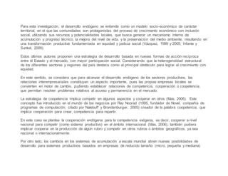 Para esta investigación, el desarrollo endógeno se entiende como un modelo socio-económico de carácter
territorial, en el que las comunidades son protagonistas del proceso de crecimiento económico con inclusión
social, utilizando sus recursos y potencialidades locales, que busca generar un mecanismo interno de
acumulación y progreso técnico, la mejora del nivel de vida, y la preservación del medio ambiente, resultando en
una transformación productiva fundamentada en equidad y justicia social (Vázquez, 1999 y 2005; Infante y
Sunkel, 2009).
Estos últimos autores proponen una estrategia de desarrollo basada en nuevas formas de acción recíproca
entre el Estado y el mercado, con mayor participación social. Considerando que la heterogeneidad estructural
de los diferentes sectores y regiones del país destaca como el principal obstáculo para lograr el crecimiento con
equidad.
En este sentido, se considera que para alcanzar el desarrollo endógeno de los sectores productivos, las
relaciones interempresariales constituyen un aspecto importante, pues las propias empresas locales se
convierten en motor de cambio, pudiendo establecer relaciones de competencia, cooperación o coopetencia,
que permitan resolver problemas relativos al acceso y permanencia en el mercado.
La estrategia de coopetencia implica competir en algunos aspectos y cooperar en otros (Mas, 2006). Este
concepto fue introducido en el mundo de los negocios por Ray Noorad (1995, fundador de Novel, compañía de
programas de computación; citado por Nalebuff y Brandenburger, 2005) creador de la palabra coopetencia, que
implica cooperación para crear, competencia para repartir.
En este caso se plantea la cooperación endógena para la competencia exógena, es decir, cooperar a nivel
nacional para competir (como sistema productivo) en el ámbito internacional (Mas, 2006), también pudiera
implicar cooperar en la producción de algún rubro y competir en otros rubros o ámbitos geográficos, ya sea
nacional o internacionalmente.
Por otro lado, los cambios en los sistemas de acumulación a escala mundial abren nuevas posibilidades de
desarrollo para sistemas productivos basados en empresas de reducido tamaño (micro, pequeña y mediana)
 