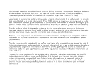 bajo diferentes formas de propiedad (privada, colectiva, social), que logren un crecimiento sostenible a partir del
aprovechamiento de recursos endógenos, ello implica la práctica de diferentes formas de competencia,
cooperación y creación de redes empresariales en los sistemas productivos locales (Coq, 2004).
La estrategia de competencia facilitaría la innovación constante, el incremento de la productividad y el aumento
de la competitividad en el ámbito internacional (Pyke, 1995), además la cooperación entre empresas, a través
de la conformación de redes, puede convertirse en una estrategia para alcanzar el desarrollo tecnológico, pues
permitiría reducir costos (aprovechamiento de economías de escala, de cobertura y otras acciones colectivas).
Además, facilitaría el flujo de información, mejoraría el poder de negociación en las compras de insumos,
materiales y equipos, asimismo, haría posible aglutinar un mayor volumen de oferta a fin de abarcar mercados
externos; todo lo cual resultan aspectos importantes para empresas de reducido tamaño.
Asimismo, si las empresas de reducido tamaño se centran únicamente en el paradigma competitivo, la fuerte
rivalidad en una industria puede debilitar a las empresas nacionales en beneficio de la competencia externa
(importaciones).
Además, frecuentemente la atomización de la oferta local impide a las empresas internas alcanzar los lotes de
producción requeridos en las transacciones de comercio internacional, por lo que la oferta conjunta derivada de
un planteamiento cooperativo para empresas de reducido tamaño, podría permitir superar el problema del
volumen de producción para exportaciones (Mas, 2006), aglutinando recursos para fortalecer internamente al
sector productivo.
Con relación al nivel de producción, las empresas micro, pequeñas y medianas experimentan una situación
contradictoria; por un lado, es común que la debilidad de la demanda en el mercado interno las obligue a
producir con excedente de capacidad, pero al mismo tiempo, aún empleando la capacidad máxima de
producción, ésta resulta insuficiente para cumplir los requerimientos de exportación a mercados foráneos,
entonces resultan con una capacidad de producción excesiva en lo interno e insuficiente para el mercado
internacional.
 
