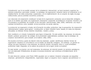 Considerando que no es posible escapar de la competencia internacional, se hace necesario organizar los
sectores productivos para poder competir. La estrategia de organización industrial interna se fundamenta en el
establecimiento de redes productivas cooperantes y en la implementación de un conjunto de reglas de juego
institucionales para la actividad económica productiva.
Las relaciones de cooperación constituyen la base de la organización productiva para el desarrollo endógeno,
pues en la medida que exista una organización empresarial cooperante se fortalecería el aparato industrial y se
incrementaría la posibilidad de competir en los mercados internacionales (Mas, 2006), obteniendo una mayor
cantidad de beneficios como resultado de las economías de escala externas.
La producción se organizaría a través de la formación de anillos productivos bajo la perspectiva de cooperación
interempresarial (juegos ganar-ganar), constituyendo un tejido industrial fuerte, basado en redes de empresas
articuladas en diversas formas (distritos industriales, clusters y otros).
Esto constituiría un cimiento fundamental para lograr el desarrollo. En este sentido, las empresas de reducido
tamaño pudieran aprovechar las ventajas de la proximidad (externalidades positivas) bajo la estrategia de
cooperar nacionalmente para competir en el exterior (Mas, 2006).
De acuerdo a la forma y grado de relación entre las empresas, pueden identificarse distintas formas de
organización industrial en concordancia con el modelo de desarrollo endógeno. Sin embargo, en general se
otorga una gran importancia a las empresas de reducido tamaño vinculadas entre sí, cuyas actividades
productivas están integradas en la cadena de producción de la región donde se localizan.
En este sentido, se propone una red cooperativa de empresas de reducido tamaño en sectores estratégicos,
con una adecuada infraestructura de apoyo al proceso productivo que contribuya al fortalecimiento de la
industria.
En esta dirección, autores como Pyke (1995) apuestan por un sistema industrial compuesto por pequeñas
empresas, generalmente independientes, organizadas según un esquema local o regional, que pertenecen a
 