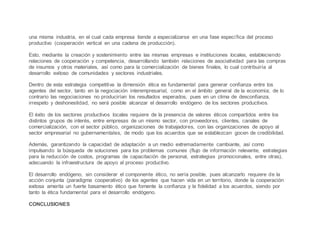 una misma industria, en el cual cada empresa tiende a especializarse en una fase específica del proceso
productivo (cooperación vertical en una cadena de producción).
Esto, mediante la creación y sostenimiento entre las mismas empresas e instituciones locales, estableciendo
relaciones de cooperación y competencia, desarrollando también relaciones de asociatividad para las compras
de insumos y otros materiales, así como para la comercialización de bienes finales, lo cual contribuiría al
desarrollo exitoso de comunidades y sectores industriales.
Dentro de esta estrategia competitiva la dimensión ética es fundamental para generar confianza entre los
agentes del sector, tanto en la negociación interempresarial, como en el ámbito general de la economía; de lo
contrario las negociaciones no producirían los resultados esperados, pues en un clima de desconfianza,
irrespeto y deshonestidad, no será posible alcanzar el desarrollo endógeno de los sectores productivos.
El éxito de los sectores productivos locales requiere de la presencia de valores éticos compartidos entre los
distintos grupos de interés, entre empresas de un mismo sector, con proveedores, clientes, canales de
comercialización, con el sector público, organizaciones de trabajadores, con las organizaciones de apoyo al
sector empresarial no gubernamentales, de modo que los acuerdos que se establezcan gocen de credibilidad.
Además, garantizando la capacidad de adaptación a un medio extremadamente cambiante, así como
impulsando la búsqueda de soluciones para los problemas comunes (flujo de información relevante, estrategias
para la reducción de costos, programas de capacitación de personal, estrategias promocionales, entre otras),
adecuando la infraestructura de apoyo al proceso productivo.
El desarrollo endógeno, sin considerar el componente ético, no sería posible, pues alcanzarlo requiere de la
acción conjunta (paradigma cooperativo) de los agentes que hacen vida en un territorio, donde la cooperación
exitosa amerita un fuerte basamento ético que fomente la confianza y la fidelidad a los acuerdos, siendo por
tanto la ética fundamental para el desarrollo endógeno.
CONCLUSIONES
 
