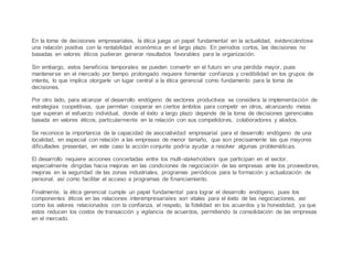 En la toma de decisiones empresariales, la ética juega un papel fundamental en la actualidad, evidenciándose
una relación positiva con la rentabilidad económica en el largo plazo. En periodos cortos, las decisiones no
basadas en valores éticos pudieran generar resultados favorables para la organización.
Sin embargo, estos beneficios temporales se pueden convertir en el futuro en una pérdida mayor, pues
mantenerse en el mercado por tiempo prolongado requiere fomentar confianza y credibilidad en los grupos de
interés, lo que implica otorgarle un lugar central a la ética gerencial como fundamento para la toma de
decisiones.
Por otro lado, para alcanzar el desarrollo endógeno de sectores productivos se considera la implementación de
estrategias coopetitivas, que permitan cooperar en ciertos ámbitos para competir en otros, alcanzando metas
que superan el esfuerzo individual, donde el éxito a largo plazo depende de la toma de decisiones gerenciales
basada en valores éticos, particularmente en la relación con sus competidores, colaboradores y aliados.
Se reconoce la importancia de la capacidad de asociatividad empresarial para el desarrollo endógeno de una
localidad, en especial con relación a las empresas de menor tamaño, que son precisamente las que mayores
dificultades presentan, en este caso la acción conjunta podría ayudar a resolver algunas problemáticas.
El desarrollo requiere acciones concertadas entre los multi-stakeholders que participan en el sector,
especialmente dirigidas hacia mejoras en las condiciones de negociación de las empresas ante los proveedores,
mejoras en la seguridad de las zonas industriales, programas periódicos para la formación y actualización de
personal, así como facilitar el acceso a programas de financiamiento.
Finalmente, la ética gerencial cumple un papel fundamental para lograr el desarrollo endógeno, pues los
componentes éticos en las relaciones interempresariales son vitales para el éxito de las negociaciones, así
como los valores relacionados con la confianza, el respeto, la fidelidad en los acuerdos y la honestidad, ya que
estos reducen los costos de transacción y vigilancia de acuerdos, permitiendo la consolidación de las empresas
en el mercado.
 