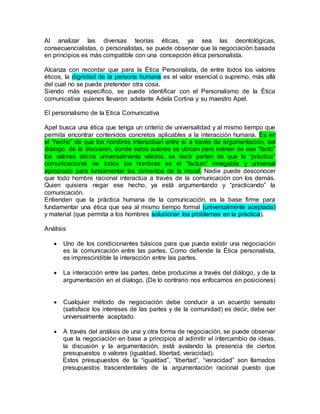 Al analizar las diversas teorías éticas, ya sea las deontológicas,
consecuencialistas, o personalistas, se puede observar que la negociación basada
en principios es más compatible con una concepción ética personalista.
Alcanza con recordar que para la Ética Personalista, de entre todos los valores
éticos, la dignidad de la persona humana es el valor esencial o supremo, más allá
del cual no se puede pretender otra cosa.
Siendo más específico, se puede identificar con el Personalismo de la Ética
comunicativa quienes llevaron adelante Adela Cortina y su maestro Apel.
El personalismo de la Etica Comunicativa
Apel busca una ética que tenga un criterio de universalidad y al mismo tiempo que
permita encontrar contenidos concretos aplicables a la interacción humana. Es en
el “hecho” de que los hombres interactúan entre sí a través de argumentación, del
diálogo, de la discusión, donde estos autores se ubican para extraer de ese “facto”
los valores éticos universalmente válidos, es decir parten de que la “práctica”
comunicacional de todos los hombres es el “factum” innegable y universal
apropiado para fundamentar los cimientos de la moral. Nadie puede desconocer
que todo hombre racional interactúa a través de la comunicación con los demás.
Quien quisiera negar ese hecho, ya está argumentando y “practicando” la
comunicación.
Entienden que la práctica humana de la comunicación, es la base firme para
fundamentar una ética que sea al mismo tiempo formal (universalmente aceptada)
y material (que permita a los hombres solucionar los problemas en la práctica).
Análisis
 Uno de los condicionantes básicos para que pueda existir una negociación
es la comunicación entre las partes. Como defiende la Ética personalista,
es imprescindible la interacción entre las partes.
 La interacción entre las partes, debe producirse a través del diálogo, y de la
argumentación en el díalogo. (De lo contrario nos enfocamos en posiciones)
 Cualquier método de negociación debe conducir a un acuerdo sensato
(satisface los intereses de las partes y de la comunidad) es decir, debe ser
universalmente aceptado.
 A través del análisis de una y otra forma de negociación, se puede observar
que la negociación en base a principios al adimitir el intercambio de ideas,
la discusión y la argumentación, está avalando la presencia de ciertos
presupuestos o valores (igualdad, libertad, veracidad).
Estos presupuestos de la “igualdad”, “libertad”, “veracidad” son llamados
presupuestos trascendentales de la argumentación racional puesto que
 