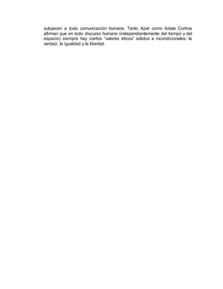 subyacen a toda comunicación humana. Tanto Apel como Adela Cortina
afirman que en todo discurso humano (independientemente del tiempo y del
espacio) siempre hay ciertos “valores éticos” sólidos e incondicionales: la
verdad, la igualdad y la libertad.
 