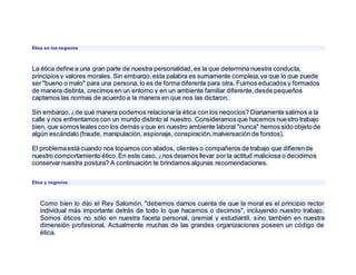 Ética en los negocios
La ética define a una gran parte de nuestra personalidad, es la que determina nuestra conducta,
principios y valores morales. Sin embargo,esta palabra es sumamente compleja,ya que lo que puede
ser "bueno o malo" para una persona, lo es de forma diferente para otra. Fuimos educados y formados
de manera distinta, crecimos en un entorno y en un ambiente familiar diferente,desde pequeños
captamos las normas de acuerdo a la manera en que nos las dictaron.
Sin embargo,¿de qué manera podemos relacionarla ética con los negocios? Diariamente salimos a la
calle y nos enfrentamos con un mundo distinto al nuestro. Consideramosque hacemos nuestro trabajo
bien, que somos leales con los demás y que en nuestro ambiente laboral "nunca" hemos sido objeto de
algún escándalo (fraude, manipulación, espionaje, conspiración,malversación de fondos).
El problemaestá cuando nos topamos con aliados, clientes o compañeros de trabajo que difierende
nuestro comportamiento ético.En este caso, ¿nos dejamos llevar por la actitud maliciosa o decidimos
conservar nuestra postura? A continuación te brindamos algunas recomendaciones.
Ética y negocios
Como bien lo dijo el Rey Salomón, "debemos darnos cuenta de que la moral es el principio rector
individual más importante detrás de todo lo que hacemos o decimos", incluyendo nuestro trabajo.
Somos éticos no sólo en nuestra faceta personal, gremial y estudiantil, sino también en nuestra
dimensión profesional. Actualmente muchas de las grandes organizaciones poseen un código de
ética.
 