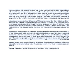 Ray Cotton señala que existen compañías que trabajan duro para comunicarle a sus empleados
"valores bíblicos", como por ejemplo: honrar a Dios en todo lo que hacemos, ayudar a que las
personas se desarrollen, seguir la excelencia y crecer con ganancias. Así como los periodistas deben
ser éticos a la hora de informar, evitando poner en boca de algún vocero algo que no haya dicho o
aislándose de la objetividad; el empresario, gerente y empleado también deben demostrar un
compromiso no sólo con ellos mismos, sino también con sus compañeros y con la propia empresa.
Entre algunas recomendaciones éticas, Jerry White sostiene en el libro "Honestidad, moralidad y
conciencia" que debemos ser justos en todo lo que hacemos. En el caso de los empleados, deben
preguntarse si realmente trabajan el tiempo y las horas completas, para recibir de la misma manera
el sueldo mensual. Para aquellos que sean dueños de una empresa, ¿ofrecen al consumidor lo que
le prometieron en el anuncio publicitario? ¿el cliente está pagando de forma justa por la calidad que
recibe?
White también recomienda que se debe tener "honestidad total" hacia el empleado y los clientes. Es
por ello que debemos preguntarnos si somos lo suficientemente honestos al momento de informar
acerca de nuestro uso del tiempo, manejo del dinero y logros, por ejemplo. Otra pauta de la que
habla este autor es la de "ser un siervo", en el sentido de que el negocio está formado por personas
que deben servir y que, por lo tanto, el valor estará en la manera en que se satisfagan las
necesidades de los consumidores.
Debemos asumir plena responsabilidad de las acciones y decisiones que tomamos, el trabajador
debe conformarse con el salario que reciba, siempre y cuando sea digno de sus capacidades y
destrezas.
Palabras clave: etica, ethics, negocios éticos, empresas éticas, gerentes éticos
 