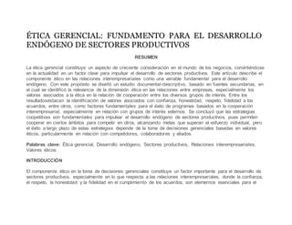 ÉTICA GERENCIAL: FUNDAMENTO PARA EL DESARROLLO
ENDÓGENO DE SECTORES PRODUCTIVOS
RESUMEN
La ética gerencial constituye un aspecto de creciente consideración en el mundo de los negocios, convirtiéndose
en la actualidad en un factor clave para impulsar el desarrollo de sectores productivos. Este artículo describe el
componente ético en las relaciones interempresariales como una variable fundamental para el desarrollo
endógeno. Con este propósito se diseñó un estudio documental-descriptivo, basado en fuentes secundarias, en
el cual se identificó la relevancia de la dimensión ética en las relaciones entre empresas, especialmente los
valores asociados a la ética en la relación de cooperación entre los diversos grupos de interés. Entre los
resultadosestacan la identificación de valores asociados con confianza, honestidad, respeto, fidelidad a los
acuerdos, entre otros, como factores fundamentales para el éxito de programas basados en la cooperación
interempresarial, especialmente en relación con grupos de interés externos. Se concluyó que las estrategias
coopetitivas son fundamentales para impulsar el desarrollo endógeno de sectores productivos, pues permiten
cooperar en ciertos ámbitos para competir en otros, alcanzando metas que superan el esfuerzo individual, pero
el éxito a largo plazo de estas estrategias depende de la toma de decisiones gerenciales basadas en valores
éticos, particularmente en relación con competidores, colaboradores y aliados.
Palabras clave: Ética gerencial, Desarrollo endógeno, Sectores productivos, Relaciones interempresariales,
Valores éticos.
INTRODUCCIÓN
El componente ético en la toma de decisiones gerenciales constituye un factor importante para el desarrollo de
sectores productivos, especialmente en lo que respecta a las relaciones interempresariales, donde la confianza,
el respeto, la honestidad y la fidelidad en el cumplimiento de los acuerdos, son elementos esenciales para el
 