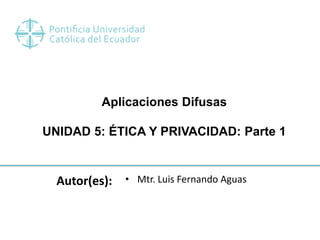 Aplicaciones Difusas
UNIDAD 5: ÉTICA Y PRIVACIDAD: Parte 1
Autor(es): • Mtr. Luis Fernando Aguas
 
