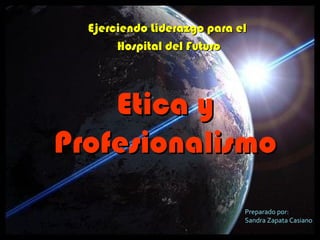 Ejerciendo Liderazgo para elEjerciendo Liderazgo para el
Hospital del FuturoHospital del Futuro
Etica yEtica y
ProfesionalismoProfesionalismo
Preparado por:
Sandra Zapata Casiano
 