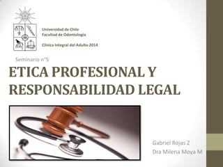 ETICA PROFESIONAL Y
RESPONSABILIDAD LEGAL
Gabriel Rojas Z
Dra Milena Moya M
Seminario n°5
Universidad de Chile
Facultad de Odontología
Clínica Integral del Adulto 2014
 
