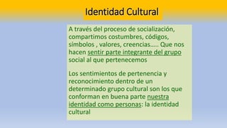 Identidad Cultural
A través del proceso de socialización,
compartimos costumbres, códigos,
símbolos , valores, creencias….. Que nos
hacen sentir parte integrante del grupo
social al que pertenecemos
Los sentimientos de pertenencia y
reconocimiento dentro de un
determinado grupo cultural son los que
conforman en buena parte nuestra
identidad como personas: la identidad
cultural
 