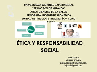 ÉTICA Y RESPONSABILIDAD
SOCIAL
PROFESORA
YAJAIRA ACOSTA
pedro.partidas67@gmail.com
Yaj.amb@gmail.com
UNIVERSIDAD NACIONAL EXPERIMENTAL
“FRANCISCO DE MIRANDA”
AREA: CIENCIAS DE LA SALUD
PROGRAMA: INGENIERÍA BIOMÉDICA
UNIDAD CURRICULAR: INGENIERÍA Y MEDIO
AMBIENTE
 