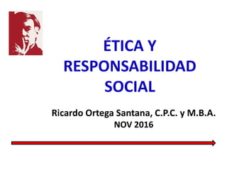 ÉTICA Y
RESPONSABILIDAD
SOCIAL
Ricardo Ortega Santana, C.P.C. y M.B.A.
NOV 2016
 