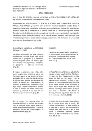 etica y Sociedad<br />Leer el libro del GENESIS, mostrado en la Biblia y el libro “EL ORIGEN DE LA FAMILIA LA PROPIEDAD PRIVADA EL ESTADO de Federico Engels.<br />Es alentador leer estos dos libros  “El GENESIS” Y “EL ORIGEN DE LA FAMILIA LA PROPIEDA PRIVADA Y EL ESTADO”  y descubrir como se movían nuestras sociedades pasadas desde el salvajismo, la Barbarie hasta llegar ah lo que nosotros llamamos  civilización, pasando por distintas etapas de la formación de la familia, como son la Familia consanguínea, familia Punalúa, Familia Sindiásmica, familia monogámica. Entender estos aspectos de la investigación de Federico engels e interrelacionarlos con el libro de la biblia “Génesis”. Descubro una clara relación casi paralela de los acontecimientos pasados en torno a la formación de la Sociedad en la que nos desenvolvemos hoy en día.<br />EL ORIGEN DE LA FAMILIA LA PROPIEDAD PRIVADA EL ESTADO<br />La familia sindiásmica. En esta etapa un hombre vive con una mujer, pero de tal suerte que la poligamia y la infidelidad ocasional siguen siendo un derecho para los hombres, aunque por causa económica la poligamia se observa raramente.       (Pág. 35)<br />El GENESIS<br />2 Y dijo Saray a Abram: «Mira, Yahveh me ha hecho estéril. Llévate, pues, te ruego, a mi esclava. Quizá podré tener hijos de ella.» Y escuchó Abram la voz de Saray. <br />(Gen. 16, 2)<br /> <br />El iroqués no sólo llama hijos a hijas a los suyos propios, sino también a los de sus hermanos, que, a su vez, también le llaman a él padre. Por el contrario, llama sobrinos y sobrinas a los hijos de sus hermanas, los cuales le llaman tío. Inversamente, la iroquesa, a la vez que a los propios, llama hijos e hijas a los de sus hermanas, quienes le dan el nombre de madre. Pero llama sobrinos y sobrinas a los hijos de sus hermanos, que la llaman tía. (pág. 21).<br />10 Y dijo Abimélek a Abraham: «¿Qué te ha movido a hacer esto?»11 Dijo Abraham: «Es que me dije: “Seguramente no hay temor de Dios en este lugar, y van a asesinarme por mi mujer.” 12 Pero es que, además, es cierto que es hermana mía, hija de mi padre aunque no de mi madre, y vino a ser mi mujer. 13 Y desde que Dios me hizo vagar lejos de mi familia, le dije a ella: Vas a hacerme este favor: a dondequiera que lleguemos, dices de mí: Es mi hermano.» (Gen 20, 10-12.)<br />Por lo menos, en cuarenta tribus de América del Norte el hombre que se casa con la hermana mayor tiene derecho a tomar igualmente por mujeres a todas las hermanas de ella, en cuanto llegan a la edad requerida. (pág. 38)<br />26 Labán dijo: «No se usa en nuestro lugar dar la menor antes que la mayor. 27 Cumple esta semana, y te daré también a la otra por el servicio que me prestarás todavía otros siete años.» 28 Así lo hizo Jacob; y habiendo cumplido aquella semana, le dio por mujer a su hija Raquel. (Gen. 29, 26-28)<br />Mi interpretación es que <br />