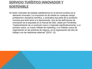 SERVICIO TURÍSTICO INNOVADOR Y
SOSTENIBLE
Un factor motivador de estados satisfactorios en el servicio turístico es el
elemento innovador. La innovación es de interés en cualquier campo
profesional o disciplina científica, y contradice esa parte de la condición
humana que tanto teme a lo desconocido. Una de las definiciones de
innovación es la expuesta en el manual de Oslo, citado por Fernández
“implementación de un producto nuevo o mejorado significativamente, o un
proceso nuevo, un nuevo método de marketing, o un método nuevo de
organización en las prácticas de negocio, en la organización del sitio de
trabajo o en las relaciones externas” (2012: 12).
 