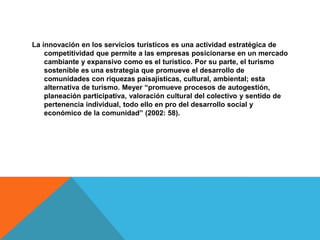 La innovación en los servicios turísticos es una actividad estratégica de
competitividad que permite a las empresas posicionarse en un mercado
cambiante y expansivo como es el turístico. Por su parte, el turismo
sostenible es una estrategia que promueve el desarrollo de
comunidades con riquezas paisajísticas, cultural, ambiental; esta
alternativa de turismo. Meyer “promueve procesos de autogestión,
planeación participativa, valoración cultural del colectivo y sentido de
pertenencia individual, todo ello en pro del desarrollo social y
económico de la comunidad” (2002: 58).
 