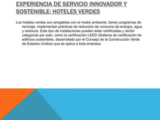 EXPERIENCIA DE SERVICIO INNOVADOR Y
SOSTENIBLE: HOTELES VERDES
Los hoteles verdes son amigables con el medio ambiente, tienen programas de
reciclaje, implementan prácticas de reducción de consumo de energía, agua
y residuos. Este tipo de instalaciones pueden estar certificadas y recibir
categorías por esto, como la certificación LEED (Sistema de certificación de
edificios sostenibles, desarrollado por el Consejo de la Construcción Verde
de Estados Unidos) que se aplica a toda empresa.
 