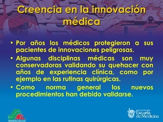 Creencia en la innovación médica Por años los médicos protegieron a sus pacientes de innovaciones peligrosas. Algunas disciplinas médicas son muy conservadoras validando su quehacer con años de experiencia clínica, como por ejemplo en las rutinas quirúrgicas. Como norma general los nuevos procedimientos han debido validarse. 