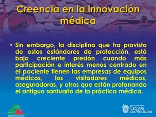Creencia en la innovación médica Sin embargo, la disciplina que ha provisto de estos estándares de protección, está bajo creciente presión cuando más participación e interés menos centrado en el paciente tienen las empresas de equipos médicos, los visitadores médicos, aseguradoras, y otros que están profanando el antiguo santuario de la práctica médica. 