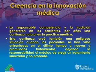 Creencia en la innovación médica La responsable competencia y la tradición generaron en los pacientes, por años una confianza natural en la práctica médica. Esta confianza creó también una peligrosa situación cuando los pacientes se han visto enfrentados en el último tiempo a nuevos y promisorios tratamientos, dejando la responsabilidad al médico de elegir un tratamiento innovador y no probado. 