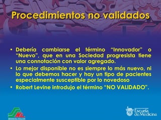 Procedimientos no validados Debería cambiarse el término  “Innovador” o “Nuevo”, que en una Sociedad progresista tiene una connotación con valor agregado. Lo mejor disponible no es siempre lo m ás nuevo, ni lo que debemos hacer y hay un tipo de pacientes especialmente susceptible por lo novedoso Robert Levine introdujo el término   “NO VALIDADO”. 