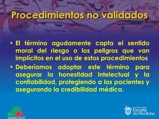 Procedimientos no validados El término agudamente capta el sentido moral del riesgo o los peligros que van implícitos en el uso de estos procedimientos Deberíamos adoptar este término para asegurar la honestidad intelectual y la confiabilidad, protegiendo a los pacientes y asegurando la credibilidad médica. 
