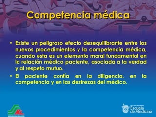Competencia médica Existe un peligroso efecto desequilibrante entre los nuevos procedimientos y la competencia médica, cuando esta es un elemento moral fundamental en la relación médico paciente, asociada a la verdad y al respeto mutuo. El paciente confía en la diligencia, en la competencia y en las destrezas del médico.  