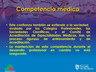 Competencia médica Esta confianza también se extiende a la sociedad,  avalada por los Colegios Profesionales, las Sociedades Científicas, y el Comité de Acreditación de Especialidades Médicas, tras un proceso riguroso de entrenamiento y de acreditación. La mantención de esta competencia durante el desarrollo profesional en cambio no está asegurado. 