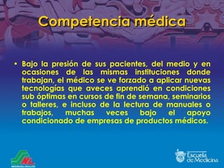 Competencia médica Bajo la presión de sus pacientes, del medio y en ocasiones de las mismas instituciones donde trabajan, el médico se ve forzado a aplicar nuevas tecnologías que aveces aprendió en condiciones sub óptimas en cursos de fin de semana, seminarios o talleres, e incluso de la lectura de manuales o trabajos, muchas veces bajo el apoyo condicionado de empresas de productos médicos. 