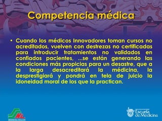 Competencia médica Cuando los médicos Innovadores toman cursos no acreditados, vuelven con destrezas no certificadas para introducir tratamientos no validados en confiados pacientes, ...se est á n generando las condiciones más propicias para un desastre, que a la larga desacreditará la médicina, la desprestigiará y pondrá en tela de juicio la idoneidad moral de los que la practican. 