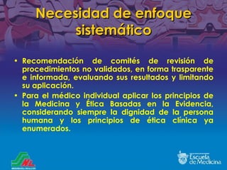 Necesidad de enfoque sistemático Recomendación de comités de revisión de procedimientos no validados, en forma trasparente e informada, evaluando sus resultados y limitando su aplicación. Para el médico individual aplicar los principios de la Medicina y Ética Basadas en la Evidencia, considerando siempre la dignidad de la persona humana y los principios de ética clínica ya enumerados. 
