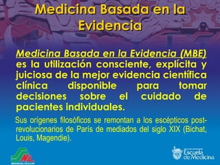 Medicina Basada en la Evidencia Medicina Basada en la Evidencia (MBE)  es la utilización consciente, explícita y juiciosa de la mejor evidencia científica clínica disponible para tomar decis i ones sobre el cuidado de pacientes individuales.  Sus orígenes filosóficos se remontan a los escépticos post-revolucionarios de Par í s de mediados del siglo XIX (Bichat, Louis, Magendie). 