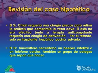 Revisión del caso hipotético El Sr. Chiari requería una cirugía precoz para retirar la prótesis que comprimía la vena cava. Si esto no era efectivo junto a terapia anticoagulante requería una cirugía de derivación.  Por el retardo, s ó lo un trasplante  hepático  podría  salvarlo. El Dr. Innovattore necesitaba un beeper satelital o un teléfono celular, también un grupo de colegas que sepan que hacer. 
