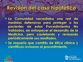 Revisión del caso hipotético La Comunidad necesitaba una red de medidas defensivas para proteger a los pacientes de estos Procedimientos No Validados, sin entorpecer el desarrollo de la Medicina, pero cautelando y revisando peri ó dicamente sus resultados. Se requería que comités de ética clínica y científicos revisaran el procedimiento . 