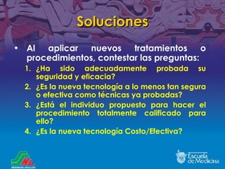 Soluciones Al aplicar nuevos tratamientos o procedimientos, contestar las preguntas: ¿ Ha sido adecuadamente probada su seguridad y eficacia? ¿ Es la nueva tecnolog ía a lo menos tan segura o efectiva como técnicas ya probadas? ¿ Está el individuo propuesto para hacer el procedimiento totalmente calificado para ello ? ¿Es la nueva tecnolog ía  Costo/Efectiva? 