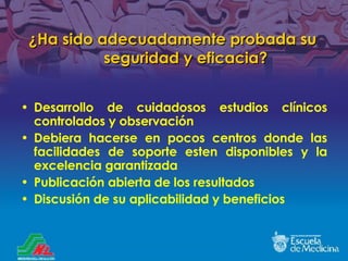 ¿ Ha sido adecuadamente probada su seguridad y eficacia? Desarrollo de cuidadosos estudios cl ínicos controlados y observación Debiera hacerse en pocos centros donde las facilidades de soporte esten disponibles y la excelencia garantizada Publicación abierta de los resultados Discusión de su aplicabilidad y beneficios 